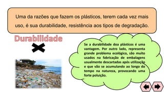 Uma da razões que fazem os plásticos, terem cada vez mais
uso, é sua durabilidade, resistência aos tipos de degradação.
Se a durabilidade doa plásticos é uma
vantagem. Por outro lado, representa
grande problema ecológico, são muito
usados na fabricação de embalagens
usualmente descartadas após utilização
e que vão se acumulando ao longo do
tempo na natureza, provocando uma
forte poluição.
60
 