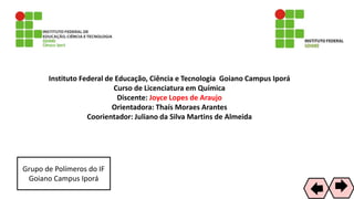 Instituto Federal de Educação, Ciência e Tecnologia Goiano Campus Iporá
Curso de Licenciatura em Química
Discente: Joyce Lopes de Araujo
Orientadora: Thaís Moraes Arantes
Coorientador: Juliano da Silva Martins de Almeida
Grupo de Polímeros do IF
Goiano Campus Iporá
72
 