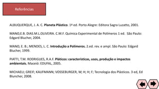 Referências
73
ALBUQUERQUE, J. A. C. Planeta Plástico. 1ª ed. Porto Alegre: Editora Sagra Luzatto, 2001.
MANO,E.B. DIAS.M.L.OLIVEIRA. C.M.F. Química Experimental de Polímeros 1 ed. São Paulo:
Edgard Blucher, 2004.
MANO, E. B.; MENDES, L. C. Introdução a Polímeros. 2.ed. rev. e ampl. São Paulo: Edgard
Blucher, 1999.
PIATTI, T.M. RODRIGUES, R.A.F. Pláticos: características, usos, produção e impactos
ambientais. Maceió: EDUFAL, 2005.
MICHAELI; GREIF; KAUFMANN; VOSSEBURGER, W; H; H; F; Tecnologia dos Plásticos. 3 ed, Ed
Bluncher, 2008.
 