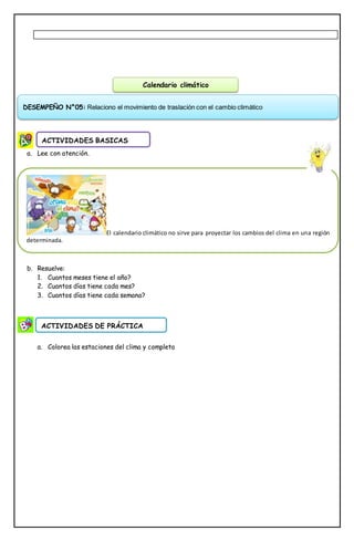 a. Lee con atención.
b. Resuelve:
1. Cuantos meses tiene el año?
2. Cuantos días tiene cada mes?
3. Cuantos días tiene cada semana?
a. Colorea las estaciones del clima y completa
ACTIVIDADES BASICAS
ACTIVIDADES DE PRÁCTICA
Calendario climático
DESEMPEÑO N°05: Relaciono el movimiento de traslación con el cambio climático
El calendario climático no sirve para proyectar los cambios del clima en una región
determinada.
 
