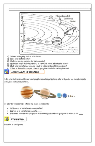 d) Colorea la imagen y realiza la actividad.
e) ¿Qué es el sistema solar?
f) ¿Cuántos son los planetas del sistema solar?
g) ¿qué lugar ocupa nuestro planeta, la tierra, en orden de cercanía al sol?
h) ¿Cuál es el planeta más pequeño y cuál el más grande del Sistema solar?
i) ¿Cómo se llaman los cuerpos celestes que giran alrededor de los planetas?
1. En esta ilustración están representados los planetas del sistema solar ordenados por tamaño. Señala
debajo de cada uno su nombre.
2. Escribe verdadero (v) o falso (f) según corresponda.
 La tierra es el planeta más cercano al sol ____
 Júpiter es el planeta más pequeño ____
 El sistema solar es una agrupación de planetas y sus satélites que giran en torno al sol. ____
Resuelve el crucigrama
ACTIVIDADES DE REFUERZO
EVALUACION
 