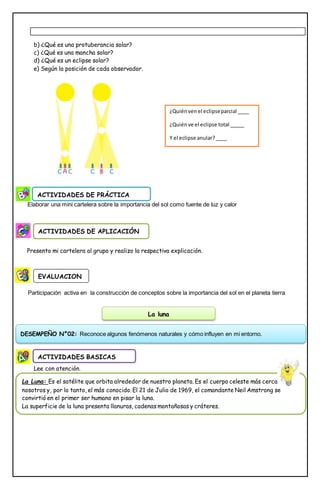 b) ¿Qué es una protuberancia solar?
c) ¿Qué es una mancha solar?
d) ¿Qué es un eclipse solar?
e) Según la posición de cada observador.
Elaborar una mini cartelera sobre la importancia del sol como fuente de luz y calor
Presento mi cartelera al grupo y realizo la respectiva explicación.
Participación activa en la construcción de conceptos sobre la importancia del sol en el planeta tierra
Lee con atención.
ACTIVIDADES DE PRÁCTICA
ACTIVIDADES DE APLICACIÓN
EVALUACION
ACTIVIDADES BASICAS
La luna
DESEMPEÑO N°02: Reconoce algunos fenómenos naturales y cómo influyen en mi entorno.
La Luna: Es el satélite que orbita alrededor de nuestro planeta. Es el cuerpo celeste más cercano a
nosotros y, por lo tanto, el más conocido. El 21 de Julio de 1969, el comandante Neil Amstrong se
convirtió en el primer ser humano en pisar la luna.
La superficie de la luna presenta llanuras, cadenas montañosas y cráteres.
El sistema solar es el conjunto de planetas, lunas y rocas que giran en órbita alrededor del sol. Éstos no
se alejan ni se acercan al sol, debido a la fuerza de atracción que éste ejerce sobre los demás
componentes.
La tierra es el tercer planeta en cercanía al sol, y al parecer, es el único planeta del Sistema solar que
tiene organismos vivos, gracias a la presencia de agua y oxígeno, así como un clima favorable para la vida.
http://www.educa.jcyl.es/educacyl/cm/gallery/Recursos%20Boecillo/universo/index.html
¿Quiénvenel eclipseparcial ____
¿Quiénve el eclipse total _____
Y el eclipse anular?____
 