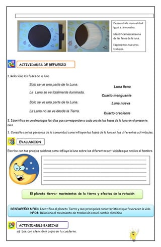 1. Relaciono las fases de la luna
2. Identifico en un almanaque los días que corresponden a cada una de las fases de la luna en el presente
mes.
3. Consulto con las personas de la comunidad como influyen las fases de la luna en las diferentes actividades.
Escribe con tus propias palabras como influye la luna sobre las diferentes actividades que realiza el hombre.
a) Lee con atención y copia en tu cuaderno.
ACTIVIDADES DE REFUERZO
EVALUACION
Desarrollalamanualidad
igual a la muestra.
Identificamoscadauna
de las fasesde laluna.
Exponemosnuestros
trabajos.
________________________________________________________________________
________________________________________________________________________
________________________________________________________________________
________________________________________________________________________
________________________________________________________________________
________________________________________________________________________
ACTIVIDADES BASICAS
El planeta tierra- movimientos de la tierra y efectos de la rotación
DESEMPEÑO N°03: Identifica el planeta Tierra y sus principales características que favorecen la vida.
Nº04: Relaciono el movimiento de traslación con el cambio climático
 