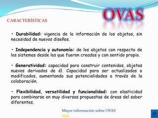 CARACTERÍSTICAS


 • Durabilidad: vigencia de la información de los objetos, sin
 necesidad de nuevos diseños.

 • Independencia y autonomía: de los objetos con respecto de
 los sistemas desde los que fueron creados y con sentido propio.

 • Generatividad: capacidad para construir contenidos, objetos
 nuevos derivados de él. Capacidad para ser actualizados o
 modificados, aumentando sus potencialidades a través de la
 colaboración.

 • Flexibilidad, versatilidad y funcionalidad: con elasticidad
 para combinarse en muy diversas propuestas de áreas del saber
 diferentes.
                         Mayor información sobre OVAS
                         aquí
 