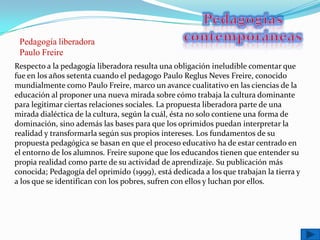Pedagogía liberadora
 Paulo Freire
Respecto a la pedagogía liberadora resulta una obligación ineludible comentar que
fue en los años setenta cuando el pedagogo Paulo Reglus Neves Freire, conocido
mundialmente como Paulo Freire, marco un avance cualitativo en las ciencias de la
educación al proponer una nueva mirada sobre cómo trabaja la cultura dominante
para legitimar ciertas relaciones sociales. La propuesta liberadora parte de una
mirada dialéctica de la cultura, según la cuál, ésta no solo contiene una forma de
dominación, sino además las bases para que los oprimidos puedan interpretar la
realidad y transformarla según sus propios intereses. Los fundamentos de su
propuesta pedagógica se basan en que el proceso educativo ha de estar centrado en
el entorno de los alumnos. Freire supone que los educandos tienen que entender su
propia realidad como parte de su actividad de aprendizaje. Su publicación más
conocida; Pedagogía del oprimido (1999), está dedicada a los que trabajan la tierra y
a los que se identifican con los pobres, sufren con ellos y luchan por ellos.
 