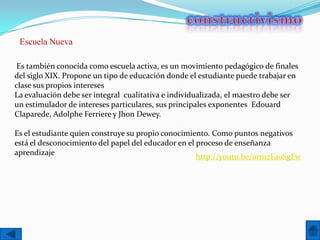 Escuela Nueva

 Es también conocida como escuela activa, es un movimiento pedagógico de finales
del siglo XIX. Propone un tipo de educación donde el estudiante puede trabajar en
clase sus propios intereses
La evaluación debe ser integral cualitativa e individualizada, el maestro debe ser
un estimulador de intereses particulares, sus principales exponentes Edouard
Claparede, Adolphe Ferriere y Jhon Dewey.

Es el estudiante quien construye su propio conocimiento. Como puntos negativos
está el desconocimiento del papel del educador en el proceso de enseñanza
aprendizaje
                                                     http://youtu.be/0rm2Fa0SgFw
 
