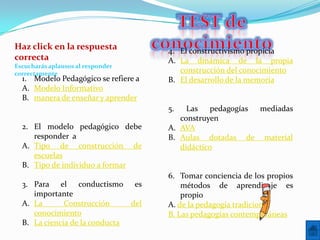 Haz click en la respuesta             4. El constructivismo propicia
correcta                              A. La dinámica de la propia
Escucharás aplausos al responder
correctamente                            construcción del conocimiento
  1. Modelo Pedagógico se refiere a   B. El desarrollo de la memoria
  A. Modelo Informativo
  B. manera de enseñar y aprender
                                      5.   Las pedagogías mediadas
                                         construyen
  2. El modelo pedagógico debe        A. AVA
     responder a                      B. Aulas dotadas de material
  A. Tipo de construcción de             didáctico
     escuelas
  B. Tipo de individuo a formar
                                      6. Tomar conciencia de los propios
  3. Para el conductismo es               métodos de aprendizaje es
     importante                           propio
  A. La       Construcción     del    A. de la pedagogía tradicional
     conocimiento                     B. Las pedagogías contemporáneas
  B. La ciencia de la conducta
 