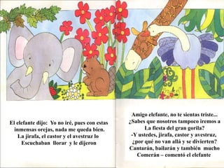 El elefante dijo: Yo no iré, pues con estas 
inmensas orejas, nada me queda bien. 
La jirafa, el castor y el avestruz lo 
Escuchaban llorar y le dijeron 
Amigo elefante, no te sientas triste... 
¿Sabes que nosotros tampoco iremos a 
La fiesta del gran gorila? 
-Y ustedes, jirafa, castor y avestruz, 
¿por qué no van allá y se divierten? 
Cantarán, bailarán y también mucho 
Comerán – comentó el elefante 
 
