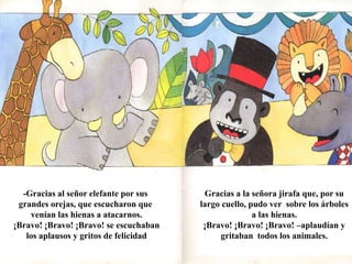 -Gracias al señor elefante por sus 
grandes orejas, que escucharon que 
venían las hienas a atacarnos. 
¡Bravo! ¡Bravo! ¡Bravo! se escuchaban 
los aplausos y gritos de felicidad 
Gracias a la señora jirafa que, por su 
largo cuello, pudo ver sobre los árboles 
a las hienas. 
¡Bravo! ¡Bravo! ¡Bravo! –aplaudían y 
gritaban todos los animales. 
 