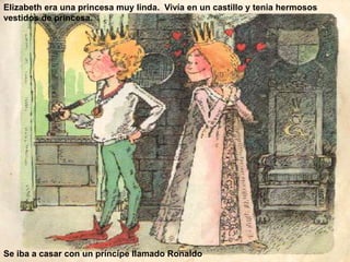 Elizabeth era una princesa muy linda. Vivía en un castillo y tenia hermosos 
vestidos de princesa. 
Se iba a casar con un príncipe llamado Ronaldo 
 