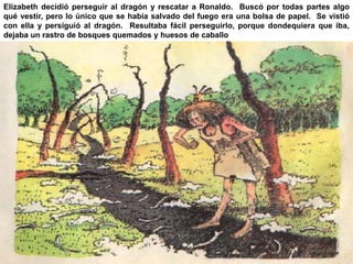 Elizabeth decidió perseguir al dragón y rescatar a Ronaldo. Buscó por todas partes algo 
qué vestir, pero lo único que se había salvado del fuego era una bolsa de papel. Se vistió 
con ella y persiguió al dragón. Resultaba fácil perseguirlo, porque dondequiera que iba, 
dejaba un rastro de bosques quemados y huesos de caballo 
 