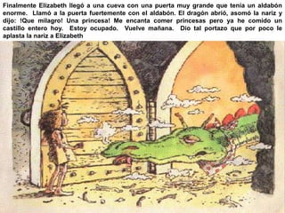 Finalmente Elizabeth llegó a una cueva con una puerta muy grande que tenía un aldabón 
enorme. Llamó a la puerta fuertemente con el aldabón. El dragón abrió, asomó la nariz y 
dijo: !Que milagro! Una princesa! Me encanta comer princesas pero ya he comido un 
castillo entero hoy. Estoy ocupado. Vuelve mañana. Dio tal portazo que por poco le 
aplasta la nariz a Elizabeth 
 