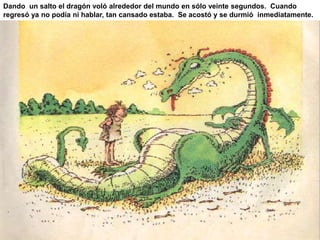 Dando un salto el dragón voló alrededor del mundo en sólo veinte segundos. Cuando 
regresó ya no podía ni hablar, tan cansado estaba. Se acostó y se durmió inmediatamente. 
 