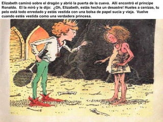 Elizabeth caminó sobre el dragón y abrió la puerta de la cueva. Allí encontró el príncipe 
Ronaldo. El la miró y le dijo: ¿Oh, Elizabeth, estás hecha un desastre! Hueles a cenizas, tu 
pelo está todo enredado y estás vestida con una bolsa de papel sucia y vieja. Vuelve 
cuando estés vestida como una verdadera princesa. 
 