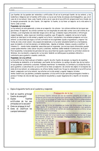 AREA: CIENCIAS NATURALES GRADO: FECHA:
NOMBRE:
c. Copia el siguiente texto en el cuaderno y responde
1. Cuál es nuestra principal
fuente de energía?
2. Cuales fuentes
artificiales de luz son
utilizadas en la escuela?
3. Como se propaga la luz?
4. Como se clasifican los
cuerpos luminosos?
Las fuentes de luz pueden ser naturales o artificiales. El sol es la principal fuente de luz natural, y las
bombillas o lámparas son la fuentes artificiales. La luz es una forma de energía electromagnética que, en el
caso de la luz natural, tiene como fuente al sol y en el caso de la luz artificial, proporcional luz a través de
la energía proveniente de otra fuente. Sin importar la fuente, la luz tiene un impacto en la vida sobre la
tierra como un todo.
Propiedades de la luz natural
La luz natural es auto-generada y viene en un espectro de colores-- los colores visibles de los rayos que
percibimos. El espectro de colores contiene luz con longitudes de onda más cortas cerca del violeta en un
extremo y con longitudes de onda más largas cerca del rojo. Llamados rayos ultravioleta e infrarrojos
respectivamente, estos rayos son invisibles a nuestros ojos. El espectro completo de luz de la fuente
natural es ideal para la vida animal y vegetal en la tierra. Las plantas y los animales prosperan en la luz
natural. La oscuridad que sigue a la foto actividad en los organismos ayuda a rejuvenecer y reparar las
forma de vida a nivel celular. Una exposición moderada a la luz solar saludable beneficia a los humanos,
pues incrementa el nivel de energía y el metabolismo, impulsa el sistema inmune y ayuda a constituir la
vitamina D -- siendo todos elementos esenciales para el organismo. Los nocivos rayos ultravioleta pueden
causar padecimientos como cáncer de piel y cataratas, mientras dañan también la estructura de la piel.
Para las plantas, la necesidad de periodos de luz y oscuridad les ayuda a equilibrar su actividad celular en
términos de crecimiento y reparación. La luz solar también es dañina pues no podemos alterarla o
controlarla para ajustarla a nuestra condición.
Propiedades de la luz artificial
La luz artificial es fabricada por el hombre a partir de otra fuente de energía. La mayoría de nuestras
actividades se detendría si no tuviéramos una fuente de luz alterna. La ventaja de este tipo de luz radica
en que podemos controlarla a voluntad. Podemos monitorear la intensidad, la cantidad y la calidad de la luz
para ajustarla a cada situación. La luz artificial no tiene un espectro de colores tan amplio ni la longitud de
onda de la luz natural; en consecuencia, no ofrece tantos beneficios. Ya que la calidad de la luz artificial es
menor comparada con la luz natural, sus efectos en la vida animal y vegetal tampoco brindan
tantos beneficios. Las plantas y animales expuestos a la luz artificial por periodos prolongados tienden a
producir formas de vida de más baja calidad en las plantas y causar degeneración o muerte en los seres
vivos.
 
