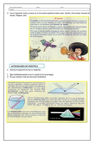 AREA: CIENCIAS NATURALES GRADO: FECHA:
NOMBRE:
d. Lee el siguiente texto y busca en el diccionario palabras tales como: Sonido, vibraciones, fuentes de
sonido, tímpano, oído.
a. Analiza la siguiente lectura y responde.
1. Que fenómenos puede ocurrir cuando la luz se propaga.
2. En que consiste cada uno de estos fenómenos.
ACTIVIDADES DE PRÁCTICA
 