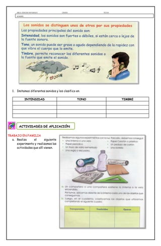 AREA: CIENCIAS NATURALES GRADO: FECHA:
NOMBRE:
1. Imitamos diferentes sonidos y los clasifico en
INTENSIDAD TONO TIMBRE
TRABAJO EN FAMILIA
a. Realiza el siguiente
experimento y realizamos las
actividades que allí vienen.
ACTIVIDADES DE APLICACIÓN
 