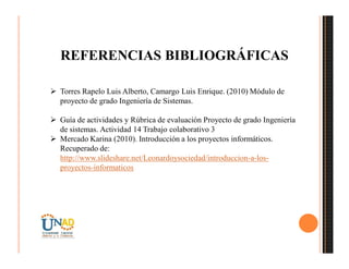 REFERENCIAS BIBLIOGRÁFICAS
 Torres Rapelo Luis Alberto, Camargo Luis Enrique. (2010) Módulo de
proyecto de grado Ingeniería de Sistemas.
 Guía de actividades y Rúbrica de evaluación Proyecto de grado Ingeniería
de sistemas. Actividad 14 Trabajo colaborativo 3
 Mercado Karina (2010). Introducción a los proyectos informáticos.
Recuperado de:
http://www.slideshare.net/Leonardoysociedad/introduccion-a-los-
proyectos-informaticos
 