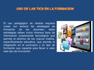 El uso pedagógico de medios requiere
cuidar con esmero las estrategias de
formación de los docentes, estas
estrategias deben incluir diversos tipos de
información propiamente tecnológica que
permita el dominio de los nuevos medios,
específicamente educativa, que permite la
integración en el curriculum y un tipo de
formación que capacite para llevar a cabo
este tipo de innovación.
 