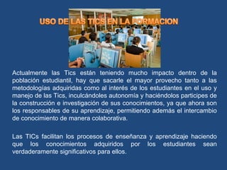 Actualmente las Tics están teniendo mucho impacto dentro de la
población estudiantil, hay que sacarle el mayor provecho tanto a las
metodologías adquiridas como al interés de los estudiantes en el uso y
manejo de las Tics, inculcándoles autonomía y haciéndolos participes de
la construcción e investigación de sus conocimientos, ya que ahora son
los responsables de su aprendizaje, permitiendo además el intercambio
de conocimiento de manera colaborativa.
Las TICs facilitan los procesos de enseñanza y aprendizaje haciendo
que los conocimientos adquiridos por los estudiantes sean
verdaderamente significativos para ellos.
 