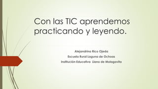 Con las TIC aprendemos
practicando y leyendo.
Alejandrina Rico Ojeda
Escuela Rural Laguna de Ochoas
Institución Educativa Llano de Molagavita
 