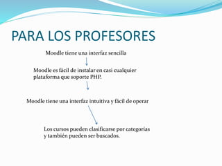 PARA LOS PROFESORES
Moodle tiene una interfaz sencilla
Moodle es fácil de instalar en casi cualquier
plataforma que soporte PHP.
Moodle tiene una interfaz intuitiva y fácil de operar
Los cursos pueden clasificarse por categorías
y también pueden ser buscados.
 