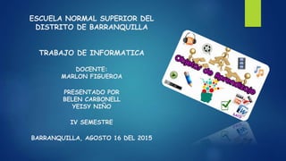 ESCUELA NORMAL SUPERIOR DEL
DISTRITO DE BARRANQUILLA
TRABAJO DE INFORMATICA
DOCENTE:
MARLON FIGUEROA
PRESENTADO POR
BELEN CARBONELL
YEISY NIÑO
IV SEMESTRE
BARRANQUILLA, AGOSTO 16 DEL 2015
 