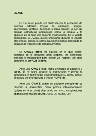 OVACE


     La vía aérea puede ser obstruida por la presencia de
cuerpos extraños (restos de alimentos, sangre,
secreciones, prótesis dentarias u otros objetos) o por las
propias estructuras anatómicas como la lengua y la
epiglotis en el caso del paciente inconsciente. En el adulto
consciente, la OVACE puede producirse durante la ingesta
alimentaria, siendo la carne insuficientemente masticada la
causa más frecuente de atragantamiento.


     La OVACE grave es aquella en la que existe:
aumento de la dificultad para respirar, tos silenciosa,
cianosis o incapacidad para hablar y/o respirar. En caso
contrario, la OVACE es leve.


     Ante una OVACE leve, debe animarse al paciente a
toser. Si no logra superar la obstrucción y pierde la
conciencia, el reanimador debe amortiguar su caída, activar
al equipo de emergencias e iniciar RCP/SVB.

     Ante una OVACE grave en paciente consciente se
procede a administrar cinco golpes interescapulares
(golpes en la espalda) alternando con cinco compresiones
abdominales rápidas (MANIOBRA DE HEIMLICH)
 