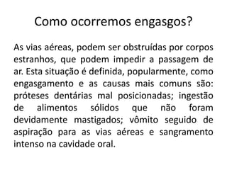 Como ocorremos engasgos?
As vias aéreas, podem ser obstruídas por corpos
estranhos, que podem impedir a passagem de
ar. Esta situação é definida, popularmente, como
engasgamento e as causas mais comuns são:
próteses dentárias mal posicionadas; ingestão
de alimentos sólidos que não foram
devidamente mastigados; vômito seguido de
aspiração para as vias aéreas e sangramento
intenso na cavidade oral.
 