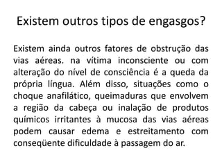Existem outros tipos de engasgos?
Existem ainda outros fatores de obstrução das
vias aéreas. na vítima inconsciente ou com
alteração do nível de consciência é a queda da
própria língua. Além disso, situações como o
choque anafilático, queimaduras que envolvem
a região da cabeça ou inalação de produtos
químicos irritantes à mucosa das vias aéreas
podem causar edema e estreitamento com
conseqüente dificuldade à passagem do ar.
 