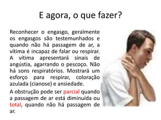 E agora, o que fazer?
Reconhecer o engasgo, geralmente
os engasgos são testemunhados e
quando não há passagem de ar, a
vítima é incapaz de falar ou respirar.
A vítima apresentará sinais de
angústia, agarrando o pescoço. Não
há sons respiratórios. Mostrará um
esforço para respirar, coloração
azulada (cianose) e ansiedade.
A obstrução pode ser parcial quando
a passagem de ar está diminuída ou
total, quando não há passagem de
ar.
 
