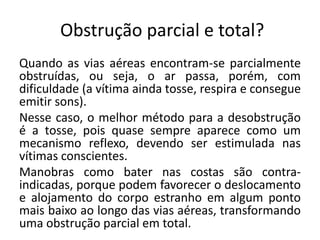 Obstrução parcial e total?
Quando as vias aéreas encontram-se parcialmente
obstruídas, ou seja, o ar passa, porém, com
dificuldade (a vítima ainda tosse, respira e consegue
emitir sons).
Nesse caso, o melhor método para a desobstrução
é a tosse, pois quase sempre aparece como um
mecanismo reflexo, devendo ser estimulada nas
vítimas conscientes.
Manobras como bater nas costas são contra-
indicadas, porque podem favorecer o deslocamento
e alojamento do corpo estranho em algum ponto
mais baixo ao longo das vias aéreas, transformando
uma obstrução parcial em total.
 
