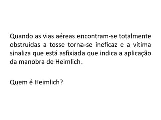 Quando as vias aéreas encontram-se totalmente
obstruídas a tosse torna-se ineficaz e a vítima
sinaliza que está asfixiada que indica a aplicação
da manobra de Heimlich.
Quem é Heimlich?
 