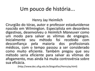 Um pouco de história...
Henry Jay Heimlich
Cirurgião do tórax, autor e professor estadunidense
nascido em Wilmington. Especialista em desordens
digestivas, desenvolveu o Heimlich Maneuver como
um modo para salvar as vítimas de engasgos.
Inicialmente seu método foi recebido com
desconfiança pela maioria dos profissionais
médicos, com o tempo passou a ser considerado
como muito eficiente. Também pregou que seu
método seria eficiente para salvar as vítimas de
afogamento, mas ainda há muita controvérsia sobre
sua eficácia.
(http://www.dec.ufcg.edu.br/biografias/HenryJay.html)
 