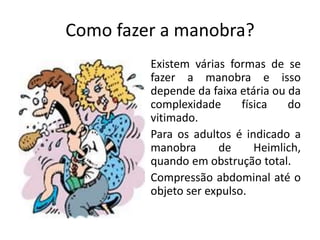 Como fazer a manobra?
Existem várias formas de se
fazer a manobra e isso
depende da faixa etária ou da
complexidade física do
vitimado.
Para os adultos é indicado a
manobra de Heimlich,
quando em obstrução total.
Compressão abdominal até o
objeto ser expulso.
 