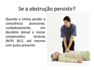 Se a obstrução persistir?
Quando a vitima perder a
consciência posicionar,
cuidadosamente, em
decúbito dorsal e iniciar
compressões torácias
(RCP) 30:2, até mesmo
com pulso presente.
 