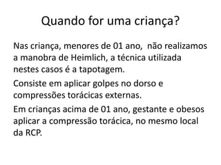 Quando for uma criança?
Nas criança, menores de 01 ano, não realizamos
a manobra de Heimlich, a técnica utilizada
nestes casos é a tapotagem.
Consiste em aplicar golpes no dorso e
compressões torácicas externas.
Em crianças acima de 01 ano, gestante e obesos
aplicar a compressão torácica, no mesmo local
da RCP.
 