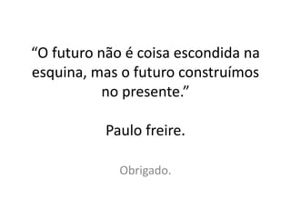 “O futuro não é coisa escondida na
esquina, mas o futuro construímos
no presente.”
Paulo freire.
Obrigado.
 