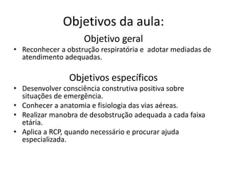 Objetivos da aula:
Objetivo geral
• Reconhecer a obstrução respiratória e adotar mediadas de
atendimento adequadas.
Objetivos específicos
• Desenvolver consciência construtiva positiva sobre
situações de emergência.
• Conhecer a anatomia e fisiologia das vias aéreas.
• Realizar manobra de desobstrução adequada a cada faixa
etária.
• Aplica a RCP, quando necessário e procurar ajuda
especializada.
 