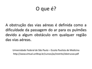 O que é?
A obstrução das vias aéreas é definida como a
dificuldade da passagem do ar para os pulmões
devido a algum obstáculo em qualquer região
das vias aéreas.
Universidade Federal de São Paulo – Escola Paulista de Medicina
http://www.virtual.unifesp.br/cursos/ps/restrito/obstrucao.pdf
 