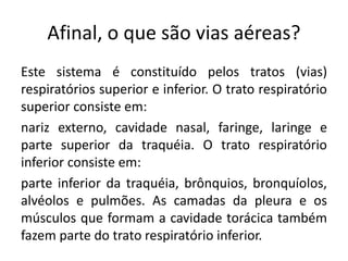 Afinal, o que são vias aéreas?
Este sistema é constituído pelos tratos (vias)
respiratórios superior e inferior. O trato respiratório
superior consiste em:
nariz externo, cavidade nasal, faringe, laringe e
parte superior da traquéia. O trato respiratório
inferior consiste em:
parte inferior da traquéia, brônquios, bronquíolos,
alvéolos e pulmões. As camadas da pleura e os
músculos que formam a cavidade torácica também
fazem parte do trato respiratório inferior.
 