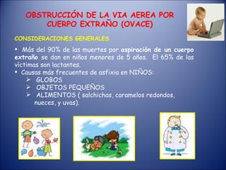 Más del 90% de las muertes por aspiración de un cuerpo extraño se dan en niños menores de 5 años. El 65% de las víctimas son lactantes. Causas más frecuentes de asfixia en NIÑOS: GLOBOS OBJETOS PEQUEÑOS ALIMENTOS ( salchichas, caramelos redondos, nueces, y uvas). OBSTRUCCIÓN DE LA VIA AEREA POR CUERPO EXTRAÑO (OVACE) CONSIDERACIONES GENERALES