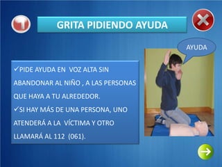 GRITA PIDIENDO AYUDA
                                     AYUDA

PIDE AYUDA EN VOZ ALTA SIN
ABANDONAR AL NIÑO , A LAS PERSONAS
QUE HAYA A TU ALREDEDOR.
SI HAY MÁS DE UNA PERSONA, UNO
ATENDERÁ A LA VÍCTIMA Y OTRO
LLAMARÁ AL 112 (061).
 