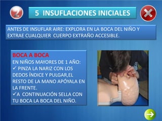 5 INSUFLACIONES INICIALES
ANTES DE INSUFLAR AIRE: EXPLORA EN LA BOCA DEL NIÑO Y
EXTRAE CUALQUIER CUERPO EXTRAÑO ACCESIBLE.


  BOCA A BOCA
  EN NIÑOS MAYORES DE 1 AÑO:
   PINZA LA NARIZ CON LOS
  DEDOS ÍNDICE Y PULGAR,EL
  RESTO DE LA MANO APÓYALA EN
  LA FRENTE.
  A CONTINUACIÓN SELLA CON
  TU BOCA LA BOCA DEL NIÑO.
 