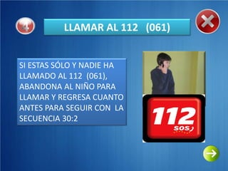 LLAMAR AL 112 (061)


SI ESTAS SÓLO Y NADIE HA
LLAMADO AL 112 (061),
ABANDONA AL NIÑO PARA
LLAMAR Y REGRESA CUANTO
ANTES PARA SEGUIR CON LA
SECUENCIA 30:2
 