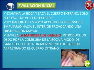 EVALUACIÓN INICIAL
EXAMINA LA BOCA Y SACA EL CUERPO EXTRAÑO, SÓLO
SI ES FÁCIL DE VER Y DE EXTRAER.
NO HACERLO SI ES POCO ACCESIBLE POR RIESGO DE
EMPUJARLO HACIA EL INTERIOR PROVOCANDO UNA
OBSTRUCCIÓN MAYOR.
EMPLEA LA MANIOBRA DE GANCHO: INTRODUCE UN
DEDO POR LA COMISURA DE LA BOCA A MODO DE
GANCHO Y EFECTUA UN MOVIMIENTO DE BARRIDO
ARRASTRANDO EL CUERPO EXTRAÑO.
 