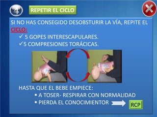 REPETIR EL CICLO
SI NO HAS CONSEGIDO DESOBSTURIR LA VÍA, REPITE EL
CICLO:
     5 GOPES INTERESCAPULARES.
    5 COMPRESIONES TORÁCICAS.




  HASTA QUE EL BEBE EMPIECE:
        A TOSER- RESPIRAR CON NORMALIDAD
        PIERDA EL CONOCIMIENTOR        RCP
 