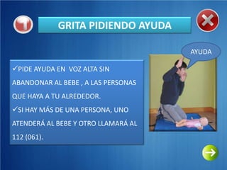 GRITA PIDIENDO AYUDA

                                     AYUDA

PIDE AYUDA EN VOZ ALTA SIN
ABANDONAR AL BEBE , A LAS PERSONAS
QUE HAYA A TU ALREDEDOR.
SI HAY MÁS DE UNA PERSONA, UNO
ATENDERÁ AL BEBE Y OTRO LLAMARÁ AL
112 (061).
 
