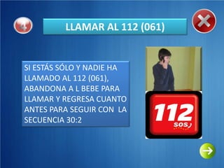 LLAMAR AL 112 (061)


SI ESTÁS SÓLO Y NADIE HA
LLAMADO AL 112 (061),
ABANDONA A L BEBE PARA
LLAMAR Y REGRESA CUANTO
ANTES PARA SEGUIR CON LA
SECUENCIA 30:2
 