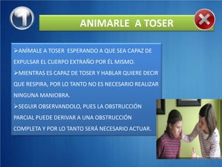 ANIMARLE A TOSER

ANÍMALE A TOSER ESPERANDO A QUE SEA CAPAZ DE
EXPULSAR EL CUERPO EXTRAÑO POR ÉL MISMO.
MIENTRAS ES CAPAZ DE TOSER Y HABLAR QUIERE DECIR
QUE RESPIRA, POR LO TANTO NO ES NECESARIO REALIZAR
NINGUNA MANIOBRA.
SEGUIR OBSERVANDOLO, PUES LA OBSTRUCCIÓN
PARCIAL PUEDE DERIVAR A UNA OBSTRUCCIÓN
COMPLETA Y POR LO TANTO SERÁ NECESARIO ACTUAR.
 